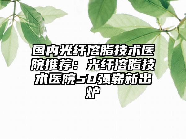 国内光纤溶脂技术医院推荐：光纤溶脂技术医院50强崭新出炉