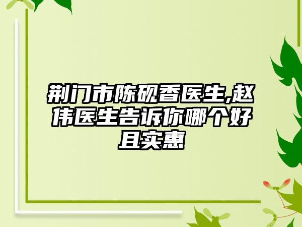 荆门市陈砚香医生,赵伟医生告诉你哪个好且实惠