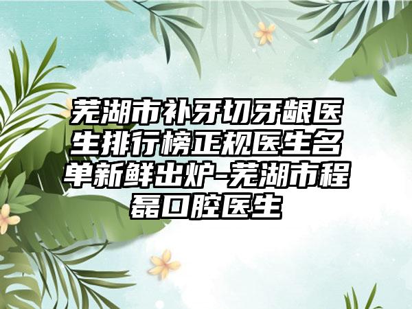 芜湖市补牙切牙龈医生排行榜正规医生名单新鲜出炉-芜湖市程磊口腔医生