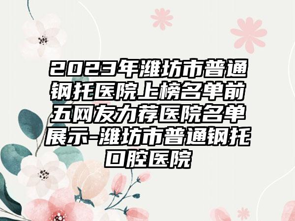 2023年潍坊市普通钢托医院上榜名单前五网友力荐医院名单展示-潍坊市普通钢托口腔医院