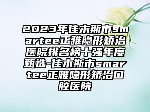 2023年佳木斯市smartee正雅隐形矫治医院排名榜十强年度甄选-佳木斯市smartee正雅隐形矫治口腔医院