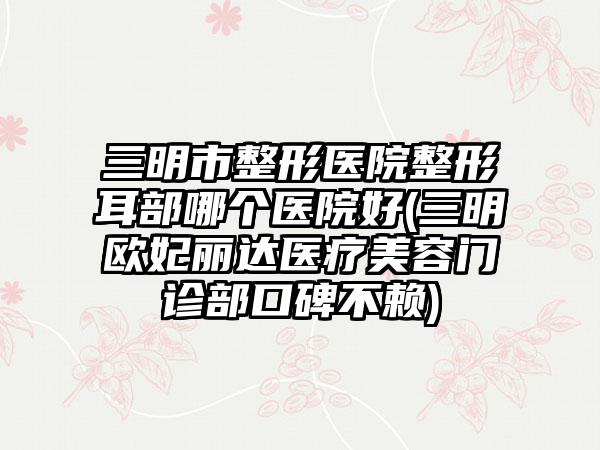 三明市整形医院整形耳部哪个医院好(三明欧妃丽达医疗美容门诊部口碑不赖)