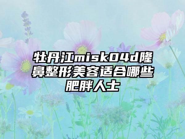 牡丹江misk04d隆鼻整形美容适合哪些肥胖人士