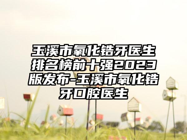 玉溪市氧化锆牙医生排名榜前十强2023版发布-玉溪市氧化锆牙口腔医生