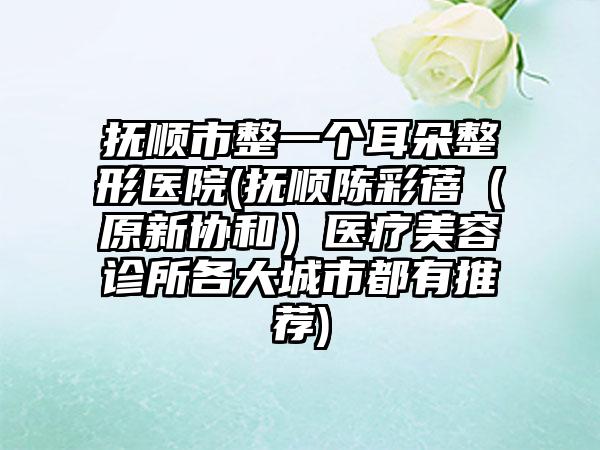 抚顺市整一个耳朵整形医院(抚顺陈彩蓓（原新协和）医疗美容诊所各大城市都有推荐)