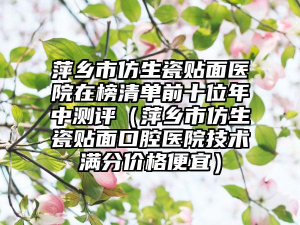 萍乡市仿生瓷贴面医院在榜清单前十位年中测评（萍乡市仿生瓷贴面口腔医院技术满分价格便宜）