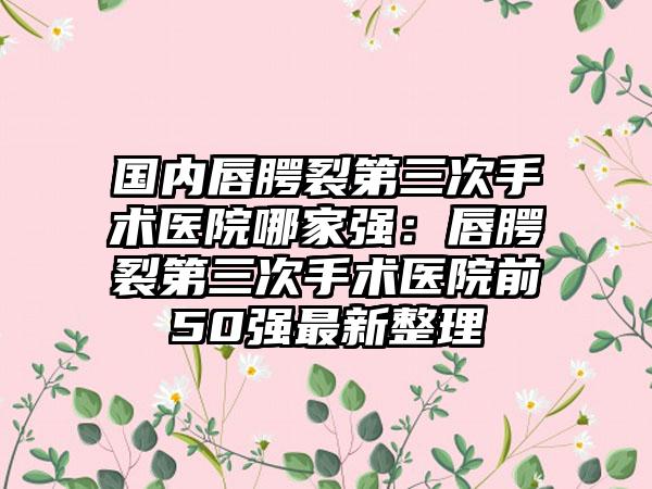 国内唇腭裂第三次手术医院哪家强：唇腭裂第三次手术医院前50强最新整理