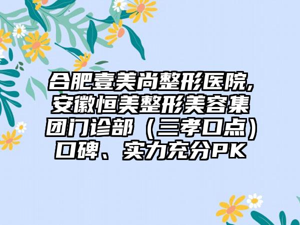 合肥壹美尚整形医院,安徽恒美整形美容集团门诊部（三孝口点）口碑、实力充分PK