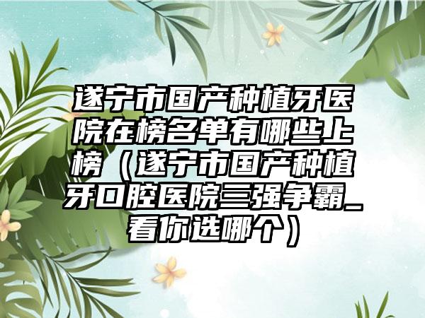 遂宁市国产种植牙医院在榜名单有哪些上榜（遂宁市国产种植牙口腔医院三强争霸_看你选哪个）