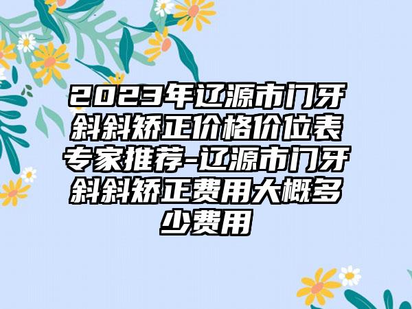 2023年辽源市门牙斜斜矫正价格价位表专家推荐-辽源市门牙斜斜矫正费用大概多少费用