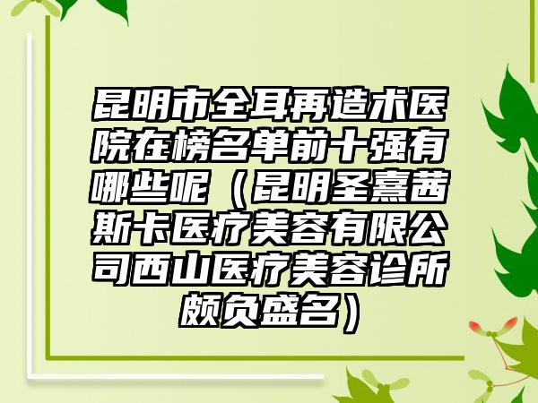 昆明市全耳再造术医院在榜名单前十强有哪些呢（昆明圣熹茜斯卡医疗美容有限公司西山医疗美容诊所颇负盛名）