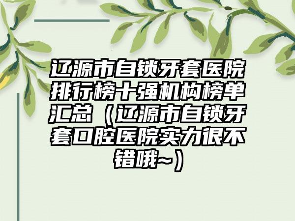 辽源市自锁牙套医院排行榜十强机构榜单汇总（辽源市自锁牙套口腔医院实力很不错哦~）