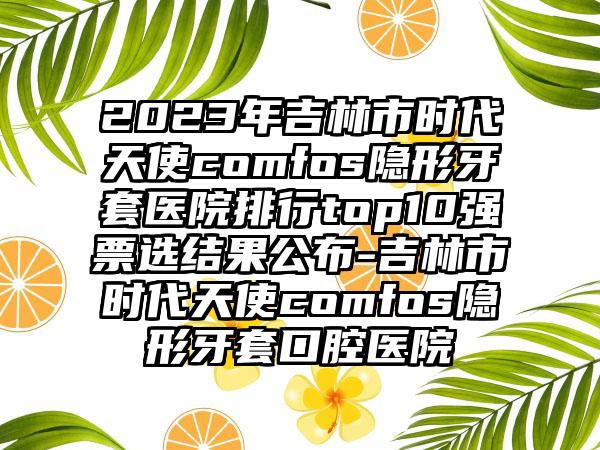 2023年吉林市时代天使comfos隐形牙套医院排行top10强票选结果公布-吉林市时代天使comfos隐形牙套口腔医院