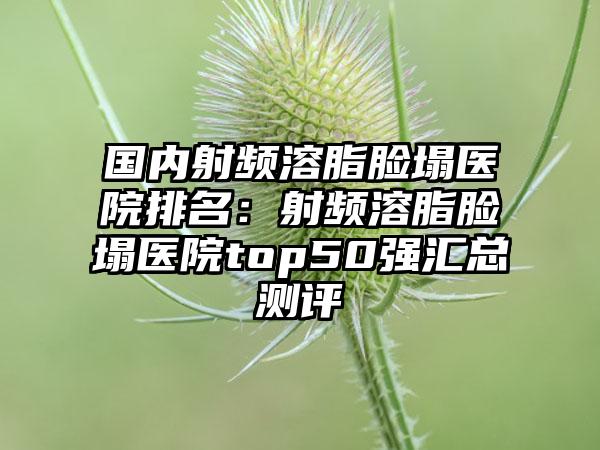 国内射频溶脂脸塌医院排名：射频溶脂脸塌医院top50强汇总测评