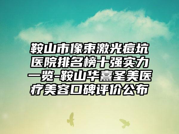 鞍山市像束激光痘坑医院排名榜十强实力一览-鞍山华熹圣美医疗美容口碑评价公布