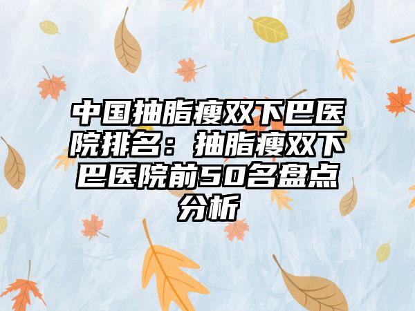 中国抽脂瘦双下巴医院排名：抽脂瘦双下巴医院前50名盘点分析