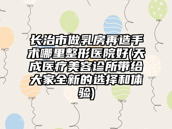 长治市做乳房再造手术哪里整形医院好(天成医疗美容诊所带给大家全新的选择和体验)