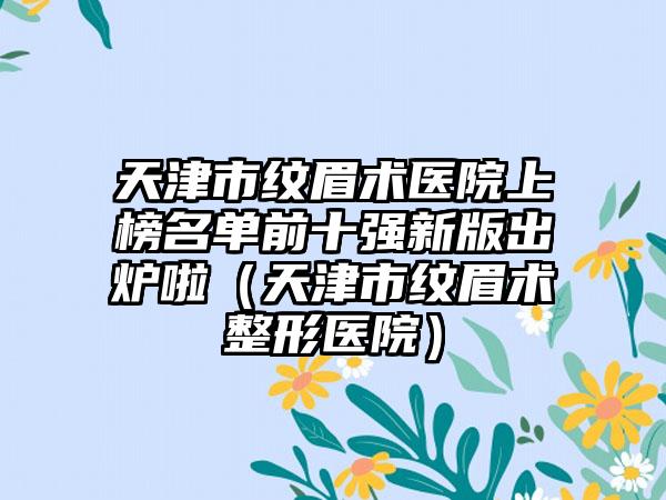 天津市纹眉术医院上榜名单前十强新版出炉啦（天津市纹眉术整形医院）