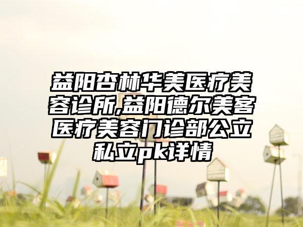 益阳杏林华美医疗美容诊所,益阳德尔美客医疗美容门诊部公立私立pk详情