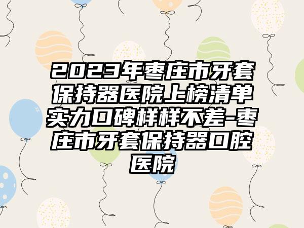 2023年枣庄市牙套保持器医院上榜清单实力口碑样样不差-枣庄市牙套保持器口腔医院