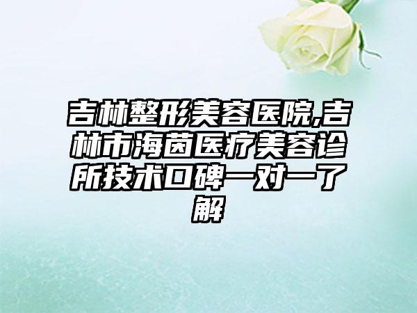 吉林整形美容医院,吉林市海茵医疗美容诊所技术口碑一对一了解