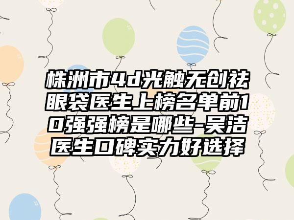 株洲市4d光触无创祛眼袋医生上榜名单前10强强榜是哪些-吴洁医生口碑实力好选择