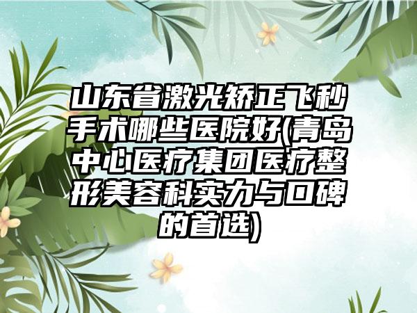 山东省激光矫正飞秒手术哪些医院好(青岛中心医疗集团医疗整形美容科实力与口碑的首选)