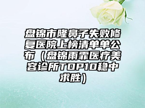 盘锦市隆鼻子失败修复医院上榜清单单公布（盘锦雨霏医疗美容诊所TOP10稳中求胜）