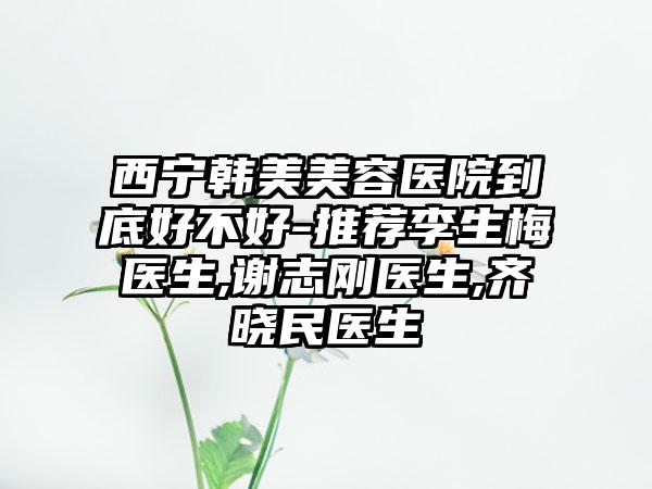 西宁韩美美容医院到底好不好-推荐李生梅医生,谢志刚医生,齐晓民医生