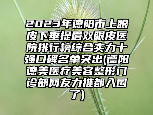 2023年德阳市上眼皮下垂提眉双眼皮医院排行榜综合实力十强口碑名单突出(德阳德美医疗美容整形门诊部网友力推都入围了)