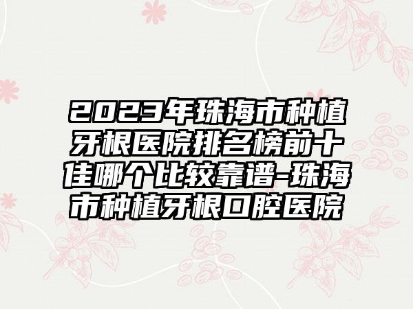 2023年珠海市种植牙根医院排名榜前十佳哪个比较靠谱-珠海市种植牙根口腔医院