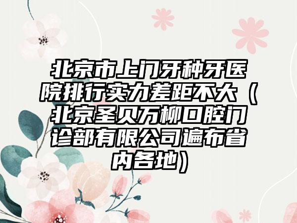 北京市上门牙种牙医院排行实力差距不大（北京圣贝万柳口腔门诊部有限公司遍布省内各地）