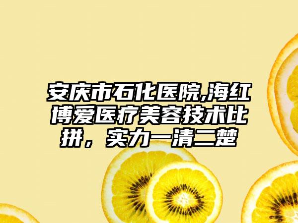 安庆市石化医院,海红博爱医疗美容技术比拼，实力一清二楚