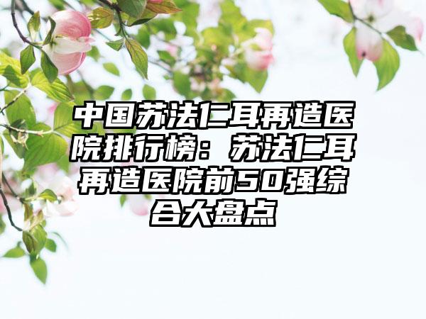 中国苏法仁耳再造医院排行榜：苏法仁耳再造医院前50强综合大盘点