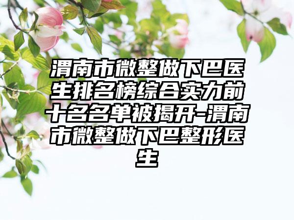 渭南市微整做下巴医生排名榜综合实力前十名名单被揭开-渭南市微整做下巴整形医生