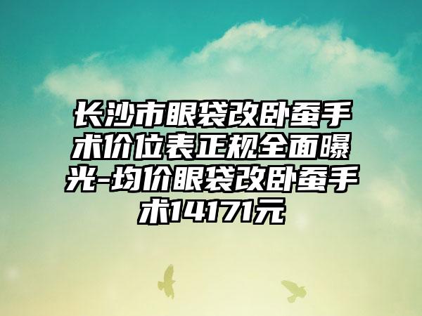 长沙市眼袋改卧蚕手术价位表正规全面曝光-均价眼袋改卧蚕手术14171元