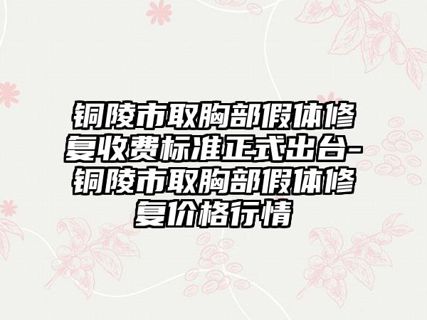 铜陵市取胸部假体修复收费标准正式出台-铜陵市取胸部假体修复价格行情