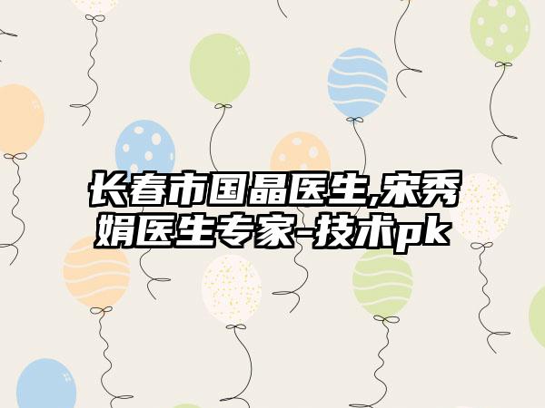 长春市国晶医生,宋秀娟医生专家-技术pk