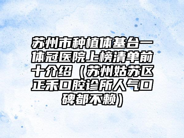 苏州市种植体基台一体冠医院上榜清单前十介绍（苏州姑苏区正禾口腔诊所人气口碑都不赖）