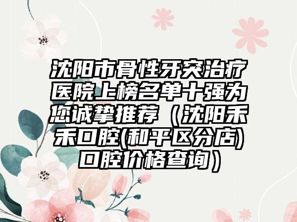 沈阳市骨性牙突治疗医院上榜名单十强为您诚挚推荐（沈阳禾禾口腔(和平区分店)口腔价格查询）