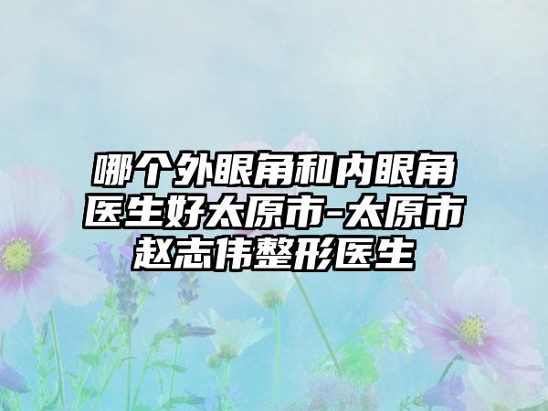 哪个外眼角和内眼角医生好太原市-太原市赵志伟整形医生