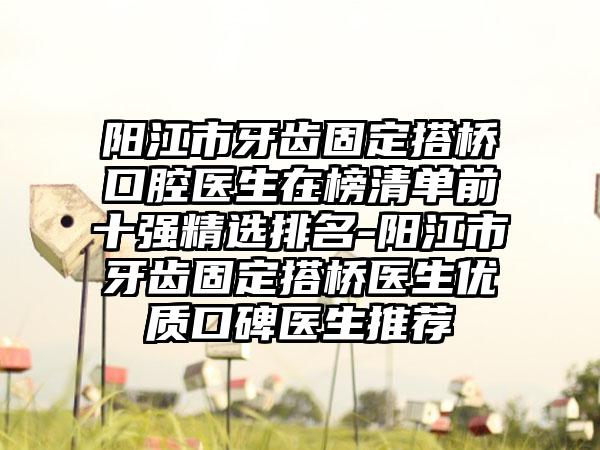 阳江市牙齿固定搭桥口腔医生在榜清单前十强精选排名-阳江市牙齿固定搭桥医生优质口碑医生推荐