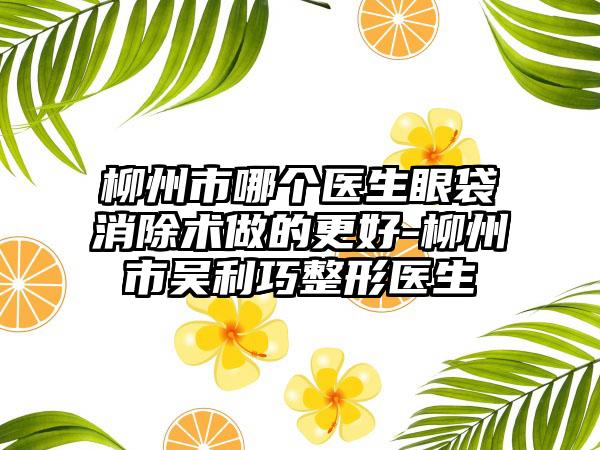 柳州市哪个医生眼袋消除术做的更好-柳州市吴利巧整形医生