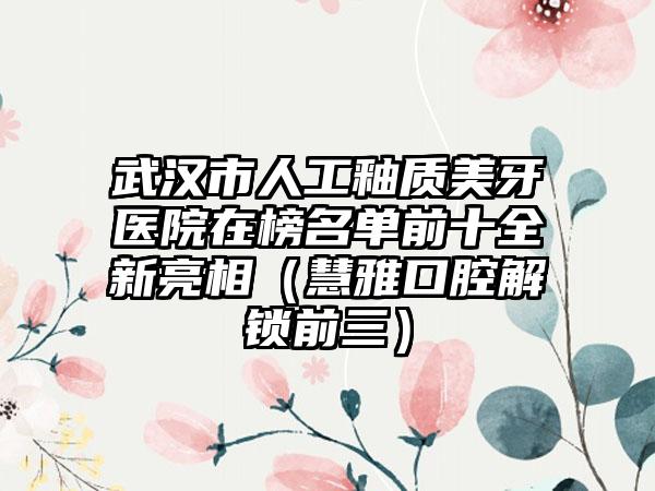 武汉市人工釉质美牙医院在榜名单前十全新亮相（慧雅口腔解锁前三）