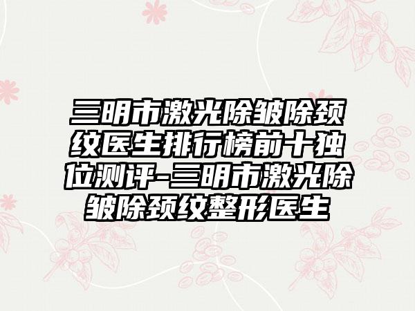 三明市激光除皱除颈纹医生排行榜前十独位测评-三明市激光除皱除颈纹整形医生