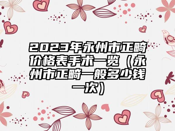 2023年永州市正畸价格表手术一览（永州市正畸一般多少钱一次）