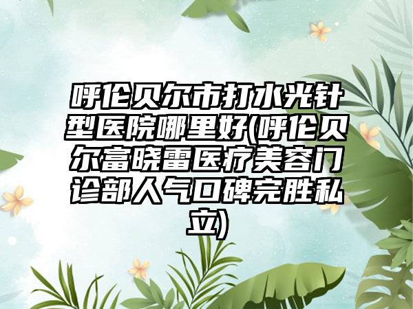 呼伦贝尔市打水光针型医院哪里好(呼伦贝尔富晓雷医疗美容门诊部人气口碑完胜私立)