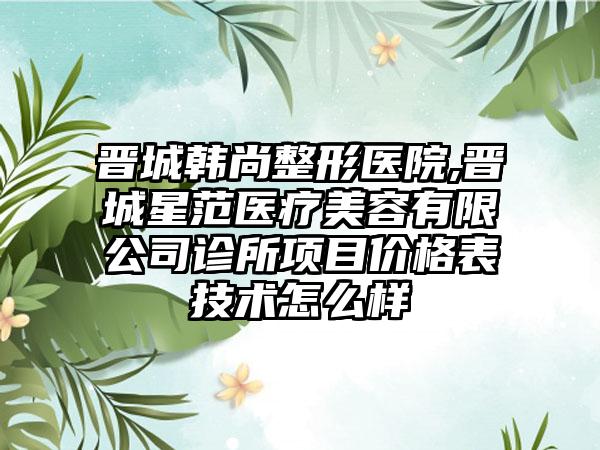 晋城韩尚整形医院,晋城星范医疗美容有限公司诊所项目价格表技术怎么样