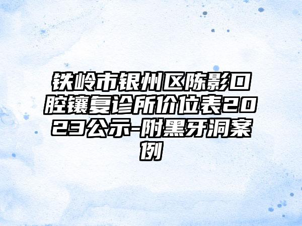 铁岭市银州区陈影口腔镶复诊所价位表2023公示-附黑牙洞案例