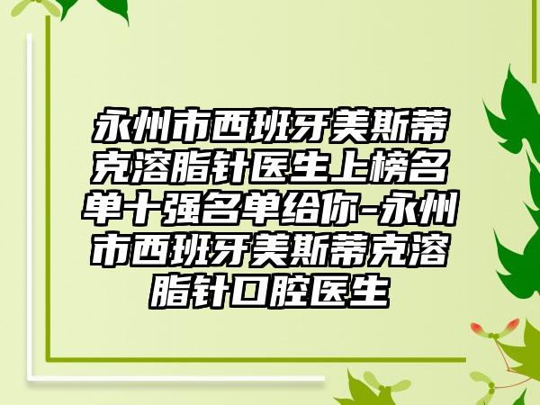 永州市西班牙美斯蒂克溶脂针医生上榜名单十强名单给你-永州市西班牙美斯蒂克溶脂针口腔医生